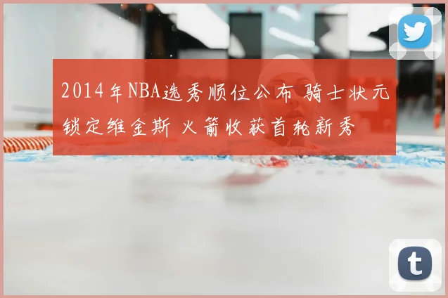 2014年NBA选秀顺位公布 骑士状元锁定维金斯 火箭收获首轮新秀