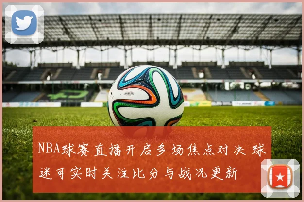 NBA球赛直播开启多场焦点对决 球迷可实时关注比分与战况更新