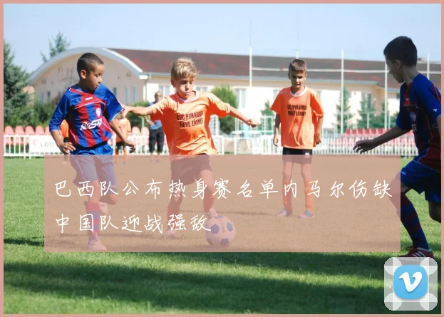 巴西队公布热身赛名单内马尔伤缺中国队迎战强敌