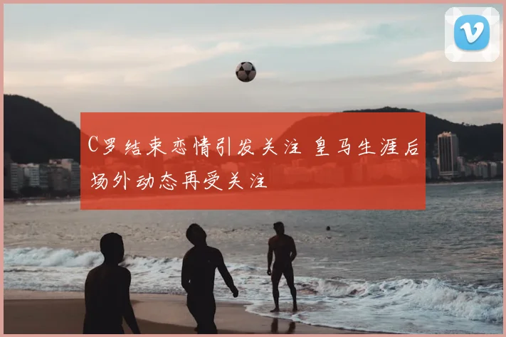 C罗结束恋情引发关注 皇马生涯后场外动态再受关注