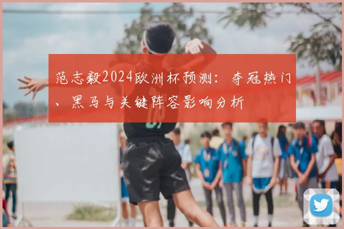 范志毅2024欧洲杯预测：夺冠热门、黑马与关键阵容影响分析