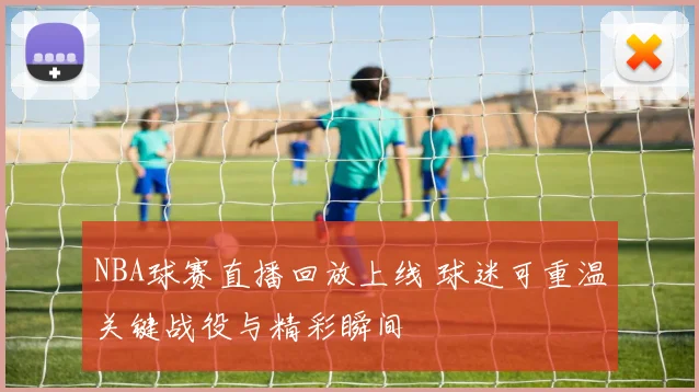 NBA球赛直播回放上线 球迷可重温关键战役与精彩瞬间