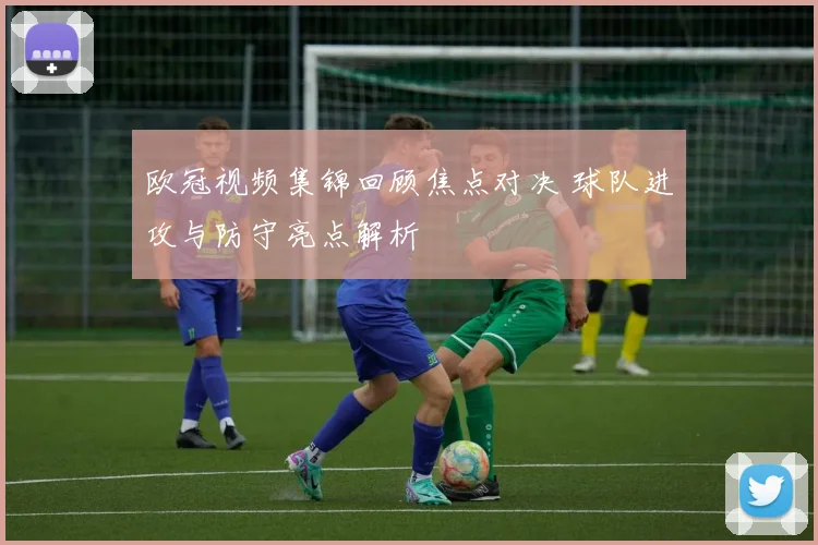 欧冠视频集锦回顾焦点对决 球队进攻与防守亮点解析