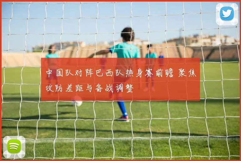 中国队对阵巴西队热身赛前瞻 聚焦攻防差距与备战调整