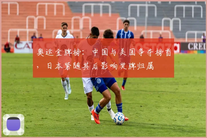 奥运金牌榜：中国与美国争夺榜首，日本紧随其后影响奖牌归属