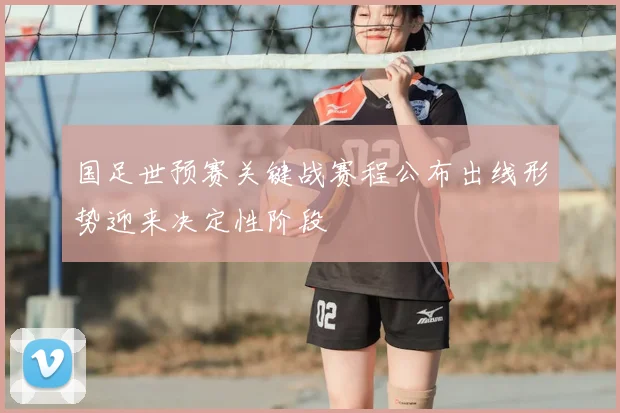 国足世预赛关键战赛程公布出线形势迎来决定性阶段