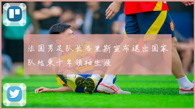法国男足队长洛里斯宣布退出国家队结束十年领袖生涯