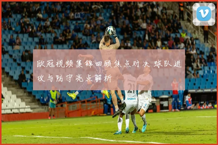 欧冠视频集锦回顾焦点对决 球队进攻与防守亮点解析