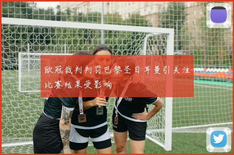 欧冠裁判判罚巴黎圣日耳曼引关注比赛结果受影响