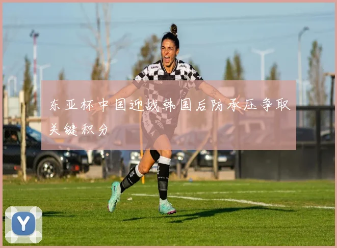 东亚杯中国迎战韩国后防承压争取关键积分