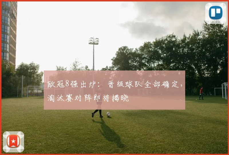 欧冠8强出炉:晋级球队全部确定,淘汰赛对阵即将揭晓