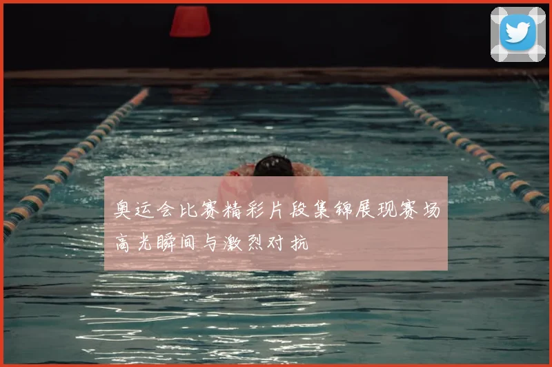 奥运会比赛精彩片段集锦展现赛场高光瞬间与激烈对抗